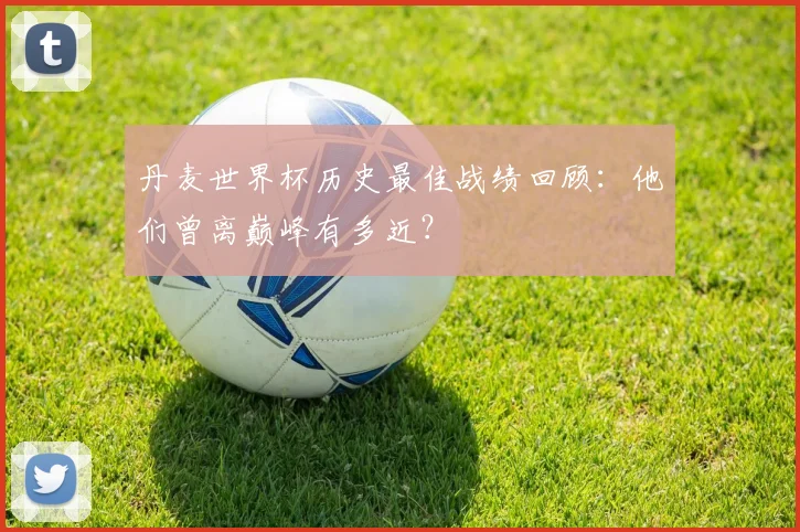 丹麦世界杯历史最佳战绩回顾：他们曾离巅峰有多近？