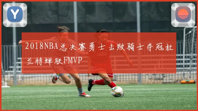 2018NBA总决赛勇士击败骑士夺冠杜兰特蝉联FMVP