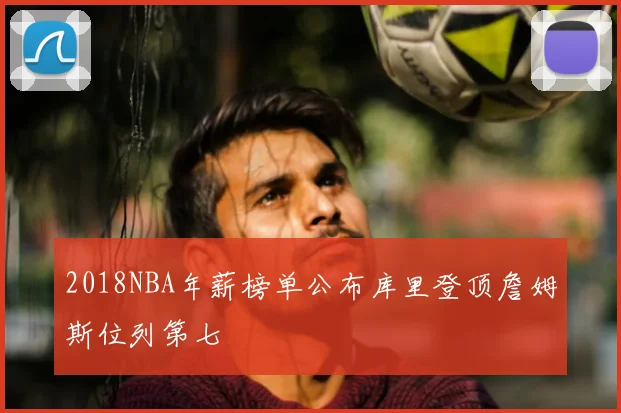 2018NBA年薪榜单公布库里登顶詹姆斯位列第七
