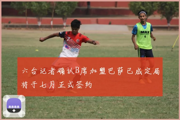 六台记者确认B席加盟巴萨已成定局将于七月正式签约