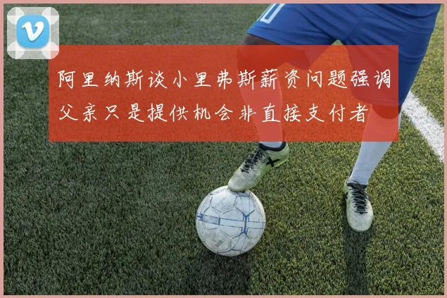 阿里纳斯谈小里弗斯薪资问题强调父亲只是提供机会非直接支付者