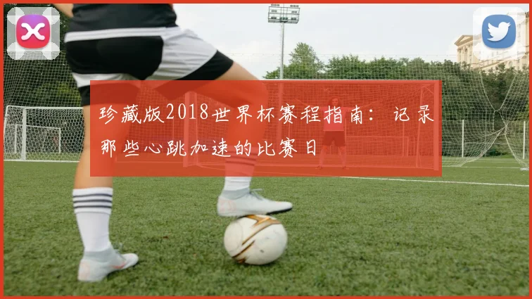 珍藏版2018世界杯赛程指南:记录那些心跳加速的比赛日