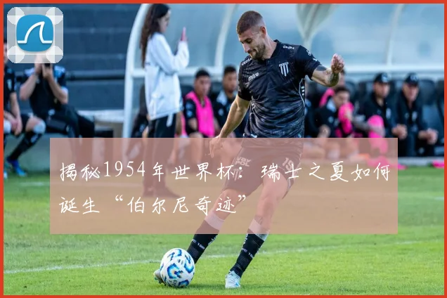 揭秘1954年世界杯：瑞士之夏如何诞生“伯尔尼奇迹”
