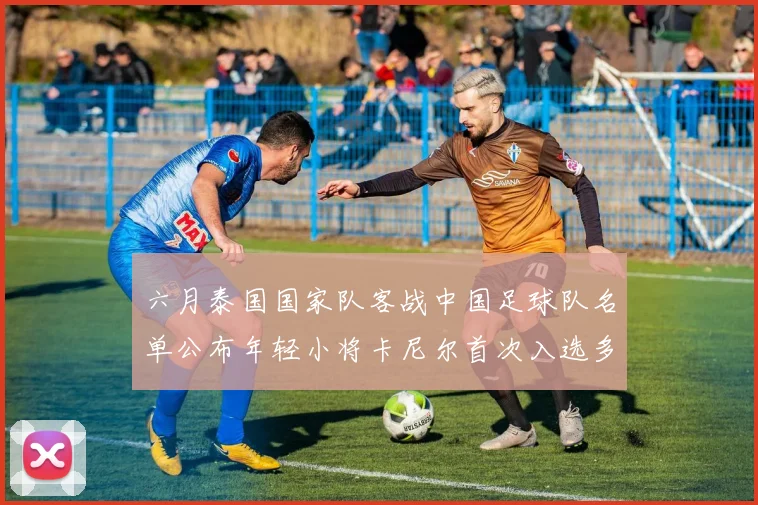 六月泰国国家队客战中国足球队名单公布年轻小将卡尼尔首次入选多名经验丰富老将随队出征