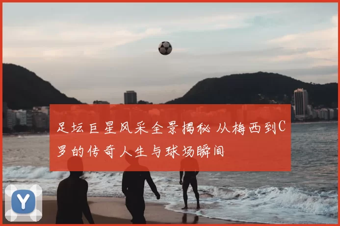 足坛巨星风采全景揭秘 从梅西到C罗的传奇人生与球场瞬间