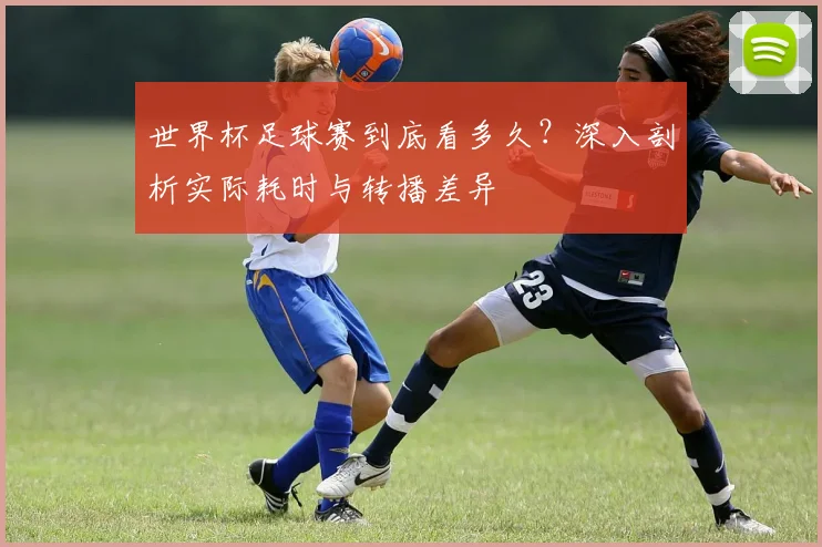 世界杯足球赛到底看多久?深入剖析实际耗时与转播差异