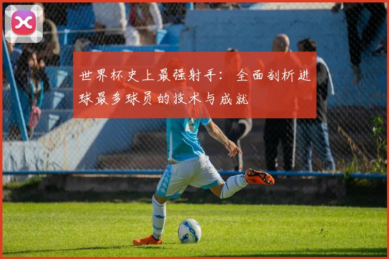 世界杯史上最强射手：全面剖析进球最多球员的技术与成就
