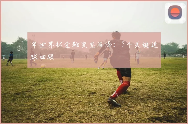 年世界杯金靴奖克洛泽：5个关键进球回顾