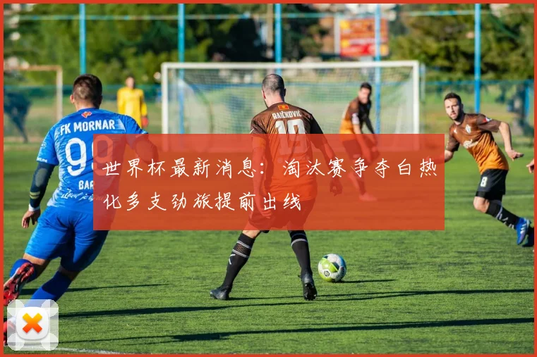 世界杯最新消息:淘汰赛争夺白热化多支劲旅提前出线