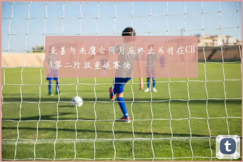 麦基与老鹰合同月底终止或将在CBA第二阶段重返赛场