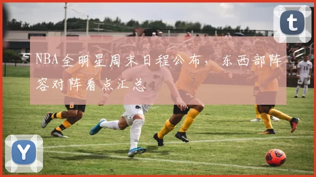 NBA全明星周末日程公布，东西部阵容对阵看点汇总