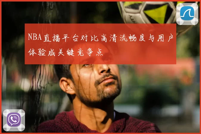 NBA直播平台对比高清流畅度与用户体验成关键竞争点