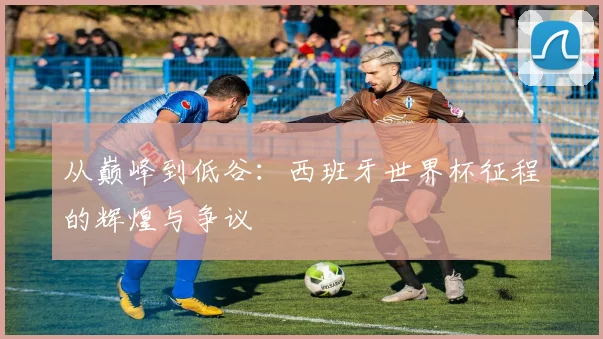 从巅峰到低谷：西班牙世界杯征程的辉煌与争议