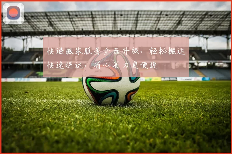 快递搬家服务全面升级，轻松搬运快速送达，省心省力更便捷