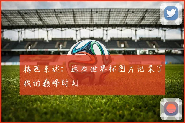 梅西亲述:这些世界杯图片记录了我的巅峰时刻
