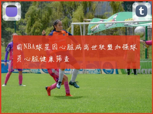 前NBA球星因心脏病离世联盟加强球员心脏健康筛查