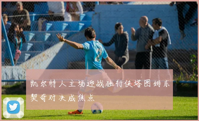 凯尔特人主场迎战独行侠塔图姆东契奇对决成焦点