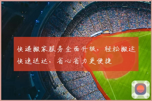 快递搬家服务全面升级，轻松搬运快速送达，省心省力更便捷