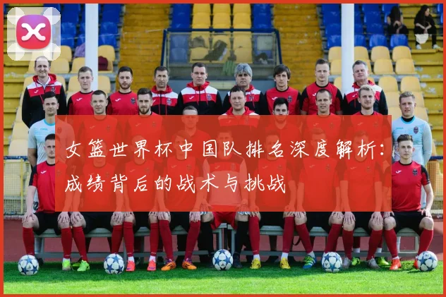 女篮世界杯中国队排名深度解析：成绩背后的战术与挑战