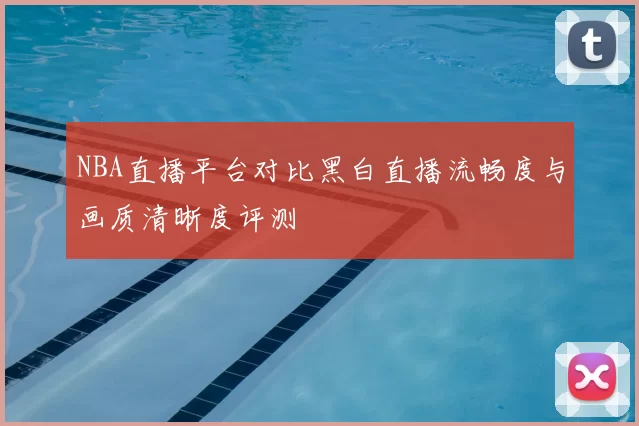 NBA直播平台对比黑白直播流畅度与画质清晰度评测