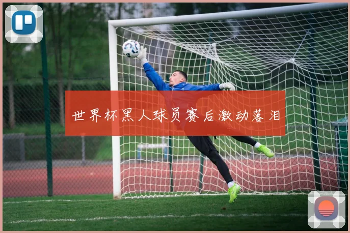 世界杯黑人球员赛后激动落泪