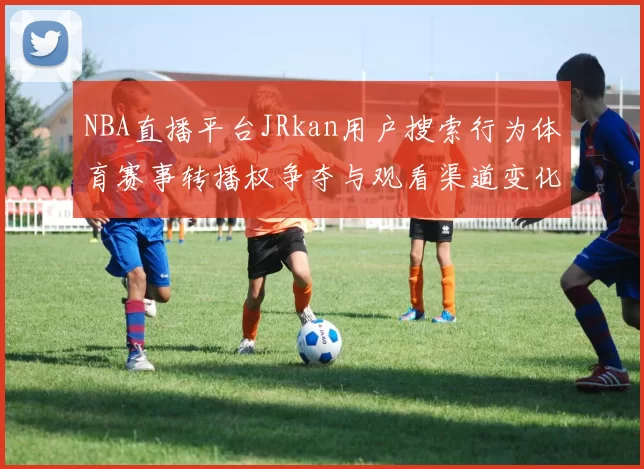 NBA直播平台JRkan用户搜索行为体育赛事转播权争夺与观看渠道变化