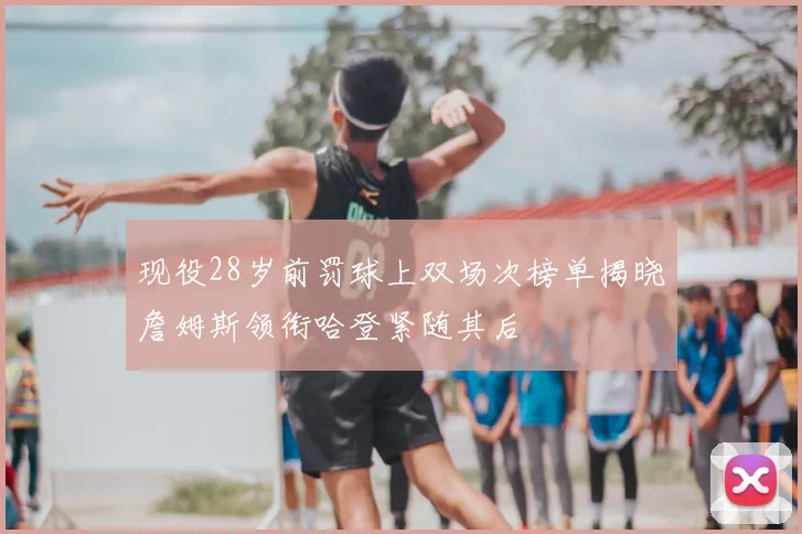 现役28岁前罚球上双场次榜单揭晓詹姆斯领衔哈登紧随其后