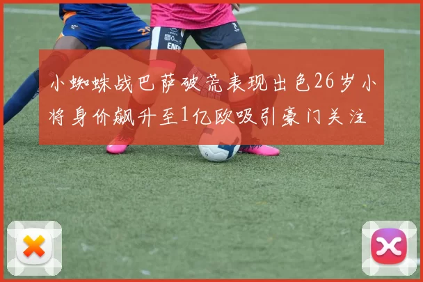 小蜘蛛战巴萨破荒表现出色26岁小将身价飙升至1亿欧吸引豪门关注