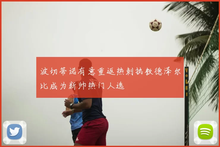 波切蒂诺有意重返热刺执教德泽尔比成为新帅热门人选