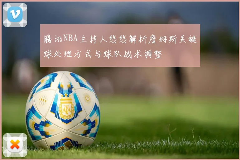 腾讯NBA主持人悠悠解析詹姆斯关键球处理方式与球队战术调整
